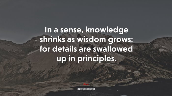 In a sense, knowledge shrinks as wisdom grows: for details are swallowed up in principles. | Alfred North Whitehead quote