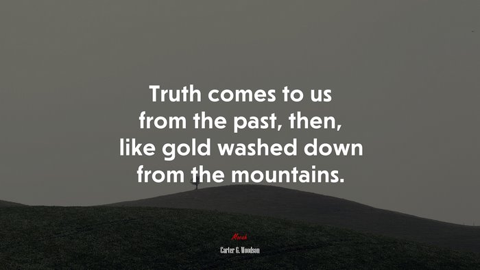 Truth comes to us from the past, then, like gold washed down from the mountains. | Carter G. Woodson quote