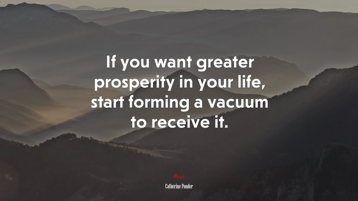 If you want greater prosperity in your life, start forming a vacuum to receive it. | Catherine Ponder quote