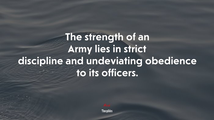 The strength of an Army lies in strict discipline and undeviating obedience to its officers. | Thucydides quote