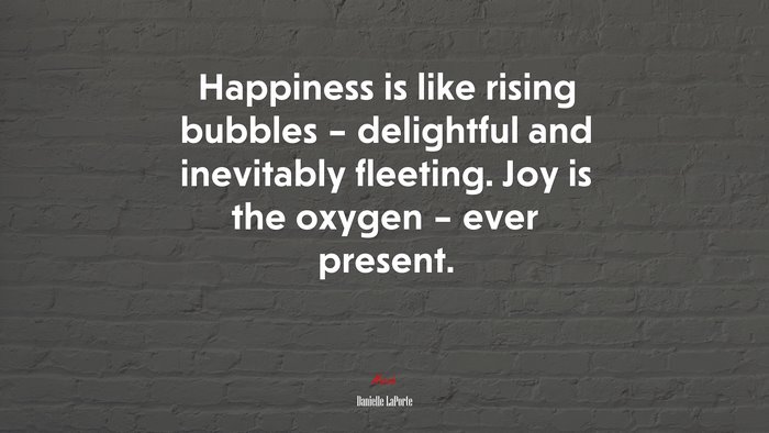 Happiness is like rising bubbles – delightful and inevitably fleeting. Joy is the oxygen – ever present. | Danielle LaPorte quote