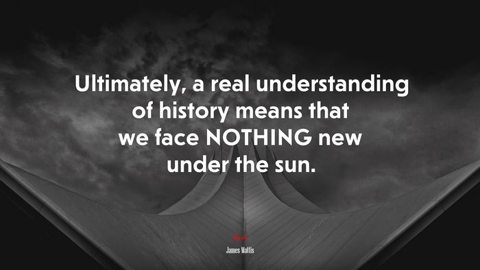 Ultimately, a real understanding of history means that we face NOTHING new under the sun. | James Mattis quote