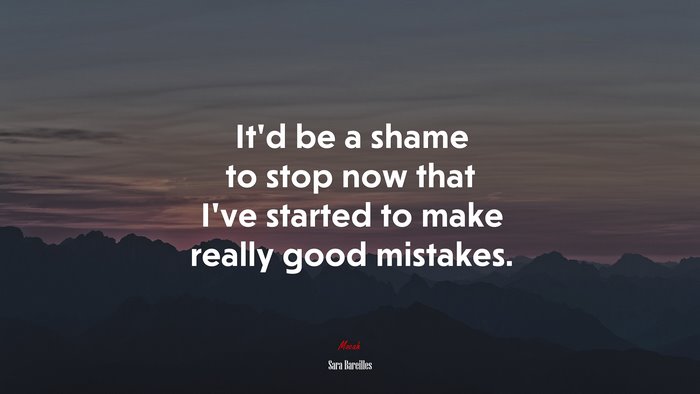 It’d be a shame to stop now that I’ve started to make really good mistakes. | Sara Bareilles quote