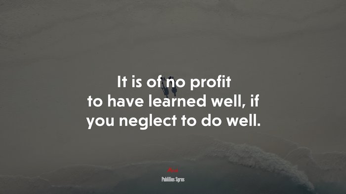 It is of no profit to have learned well, if you neglect to do well. | Publilius Syrus quote