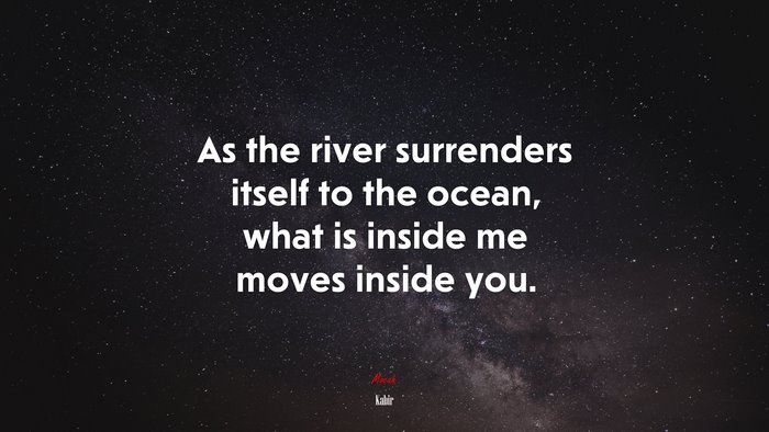 As the river surrenders itself to the ocean, what is inside me moves inside you. | Kabir quote