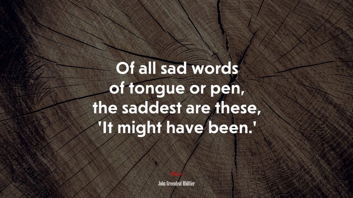 Of all sad words of tongue or pen, the saddest are these, ‘It might have been.’ | John Greenleaf Whittier quote