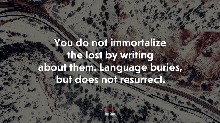 You do not immortalize the lost by writing about them. Language buries, but does not resurrect. | John Green quote