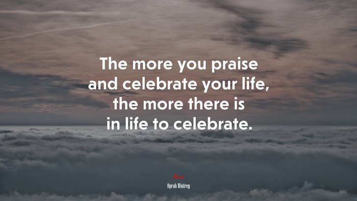 The more you praise and celebrate your life, the more there is in life to celebrate. | Oprah Winfrey quote