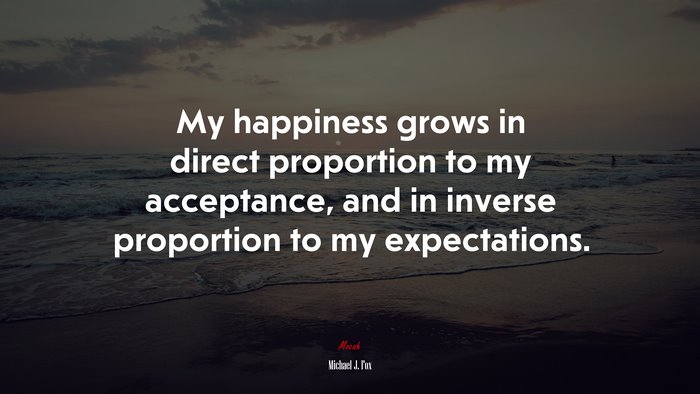 My happiness grows in direct proportion to my acceptance, and in inverse proportion to my expectations. | Michael J. Fox quote
