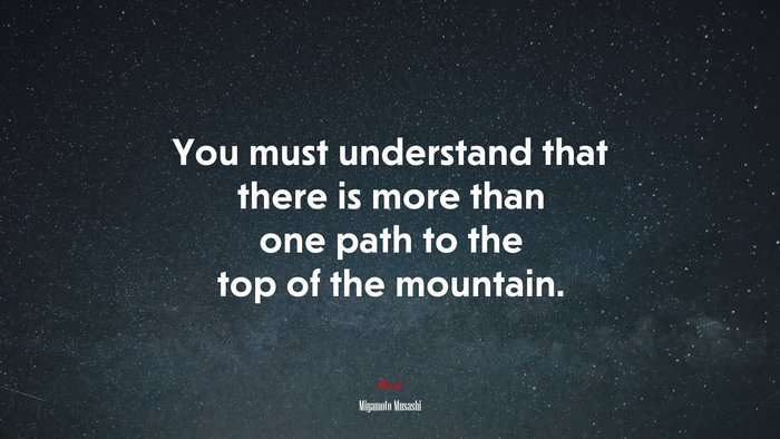 You must understand that there is more than one path to the top of the mountain. | Miyamoto Musashi quote