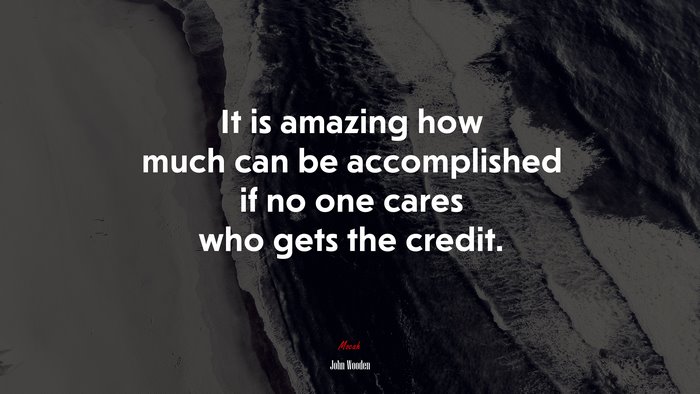 It is amazing how much can be accomplished if no one cares who gets the credit. | John Wooden quote