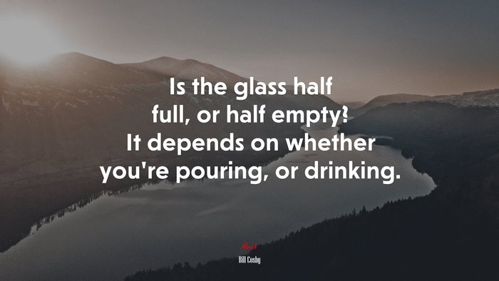 Is the glass half full, or half empty? It depends on whether youre pouring, or drinking. | Bill Cosby quote
