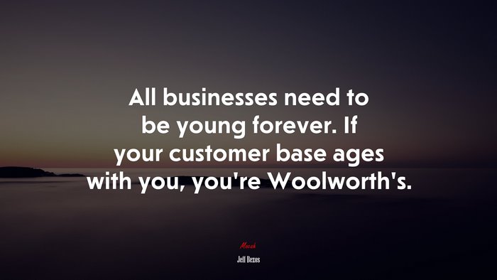 All businesses need to be young forever. If your customer base ages with you, you’re Woolworth’s. | Jeff Bezos quote