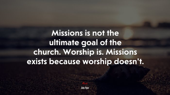 Missions is not the ultimate goal of the church. Worship is. Missions exists because worship doesn’t. | John Piper quote