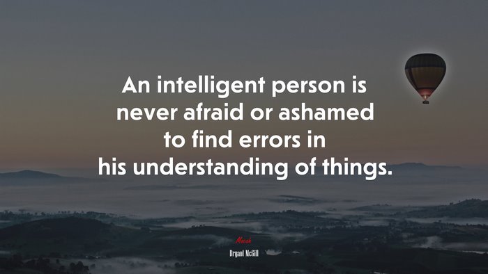An intelligent person is never afraid or ashamed to find errors in his understanding of things. | Bryant McGill quote