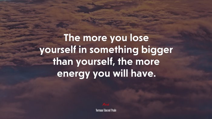 The more you lose yourself in something bigger than yourself, the more energy you will have. | Norman Vincent Peale quote