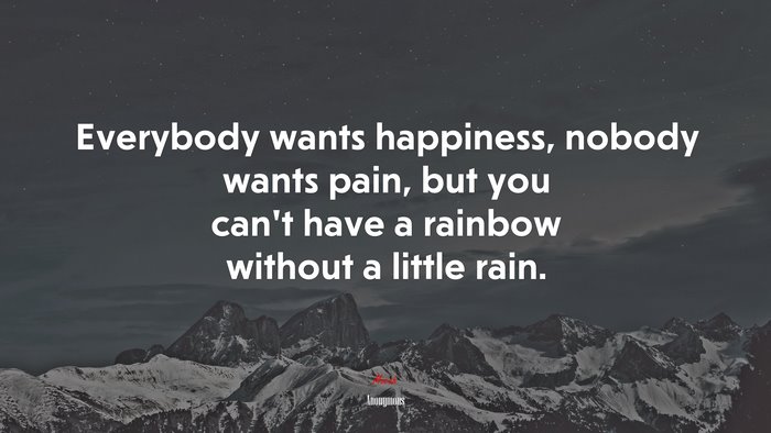 Everybody wants happiness, nobody wants pain, but you can’t have a rainbow without a little rain. | Anonymous quote