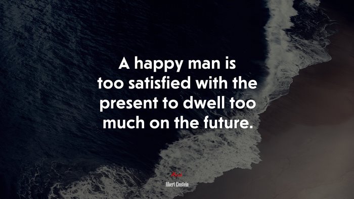 A happy man is too satisfied with the present to dwell too much on the future. | Albert Einstein quote