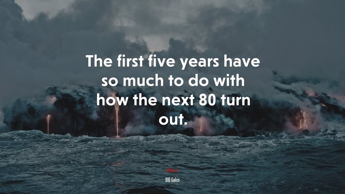 The first five years have so much to do with how the next 80 turn out. | Bill Gates quote