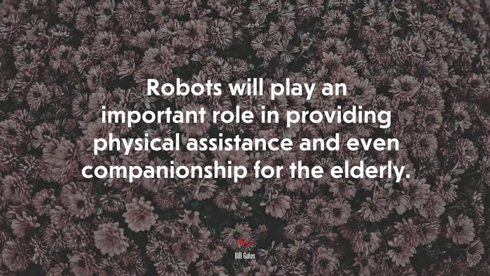 Robots will play an important role in providing physical assistance and even companionship for the elderly. | Bill Gates quote