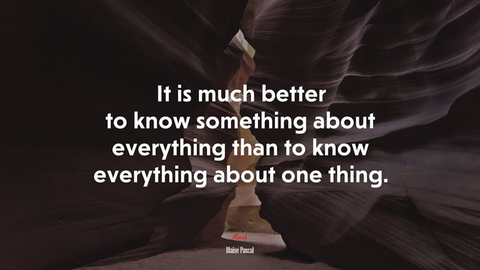 It is much better to know something about everything than to know everything about one thing. | Blaise Pascal quote