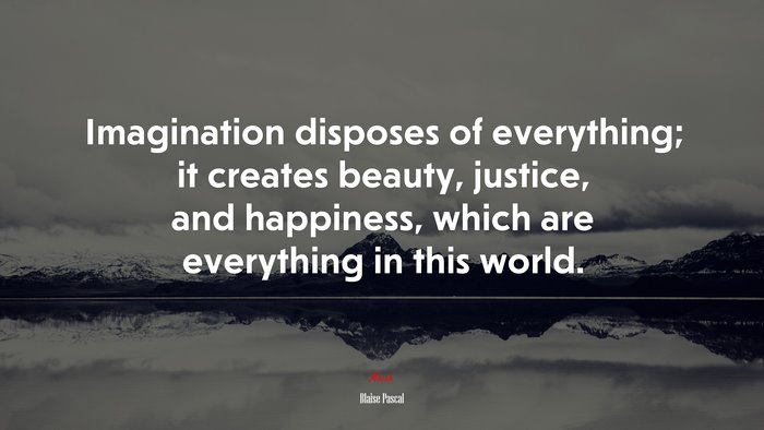Imagination disposes of everything; it creates beauty, justice, and happiness, which are everything in this world. | Blaise Pascal quote