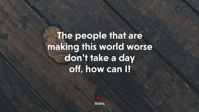 The people that are making this world worse don’t take a day off, how can I? | Bob Marley quote