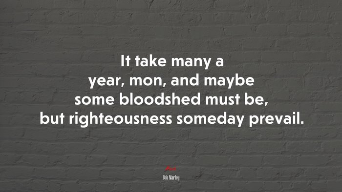 It take many a year, mon, and maybe some bloodshed must be, but righteousness someday prevail. | Bob Marley quote