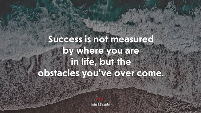 Success is not measured by where you are in life, but the obstacles you’ve over come. | Booker T. Washington quote