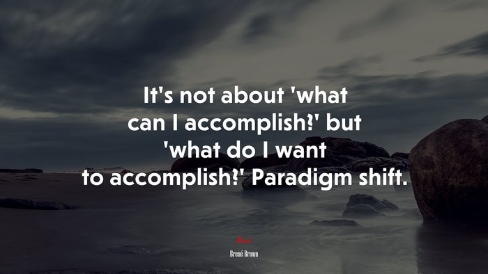 It’s not about ‘what can I accomplish?’ but ‘what do I want to accomplish?’ Paradigm shift. | Brené Brown quote
