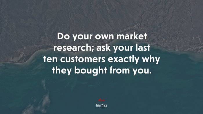 Do your own market research; ask your last ten customers exactly why they bought from you. | Brian Tracy quote