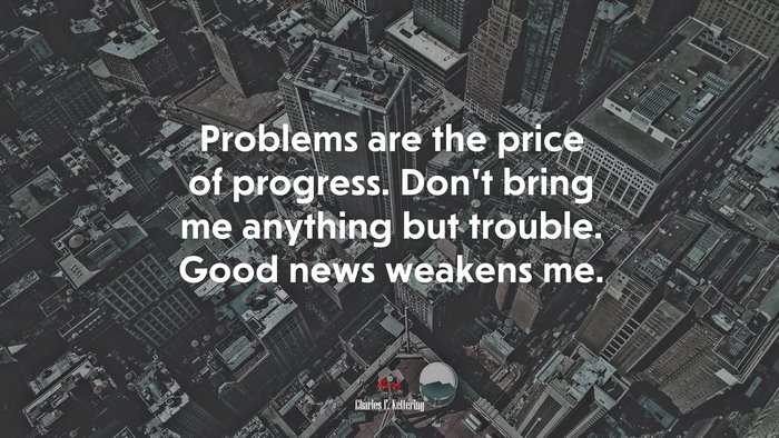 Problems are the price of progress. Don’t bring me anything but trouble. Good news weakens me. | Charles F. Kettering quote