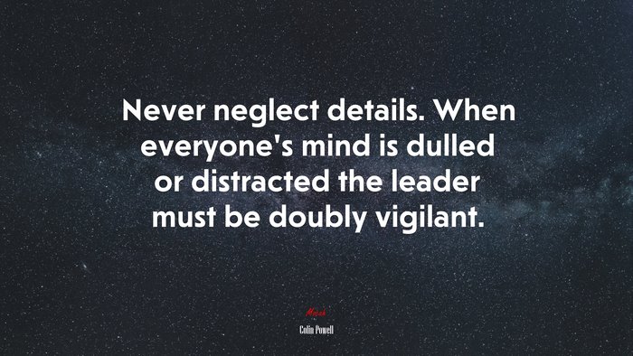 Never neglect details. When everyone’s mind is dulled or distracted the leader must be doubly vigilant. | Colin Powell quote