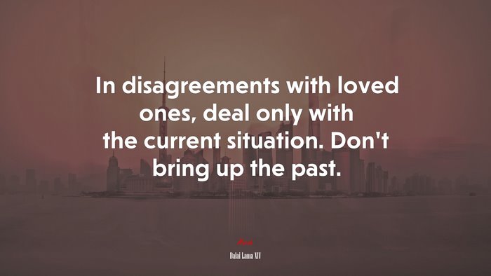 In disagreements with loved ones, deal only with the current situation. Don’t bring up the past. | Dalai Lama XIV quote