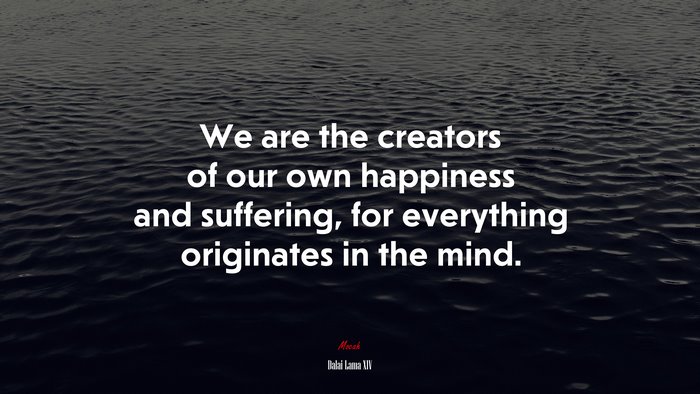 We are the creators of our own happiness and suffering, for everything originates in the mind. | Dalai Lama XIV quote