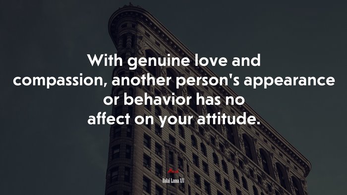 With genuine love and compassion, another person’s appearance or behavior has no affect on your attitude. | Dalai Lama XIV quote