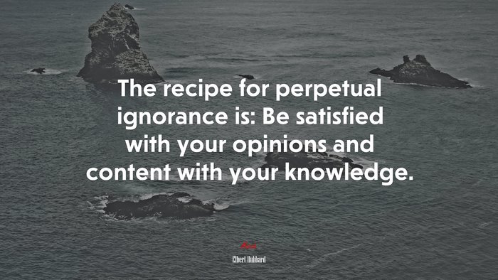 The recipe for perpetual ignorance is: Be satisfied with your opinions and content with your knowledge. | Elbert Hubbard quote