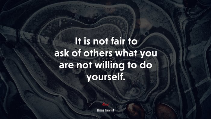 It is not fair to ask of others what you are not willing to do yourself. | Eleanor Roosevelt quote
