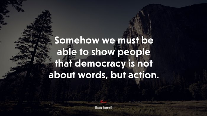 Somehow we must be able to show people that democracy is not about words, but action. | Eleanor Roosevelt quote