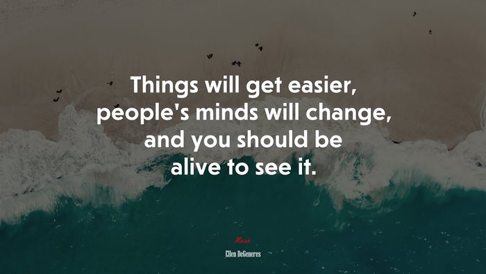 Things will get easier, people’s minds will change, and you should be alive to see it. | Ellen DeGeneres quote