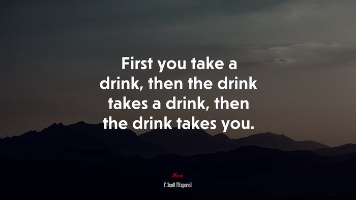 First you take a drink, then the drink takes a drink, then the drink takes you. | F. Scott Fitzgerald quote