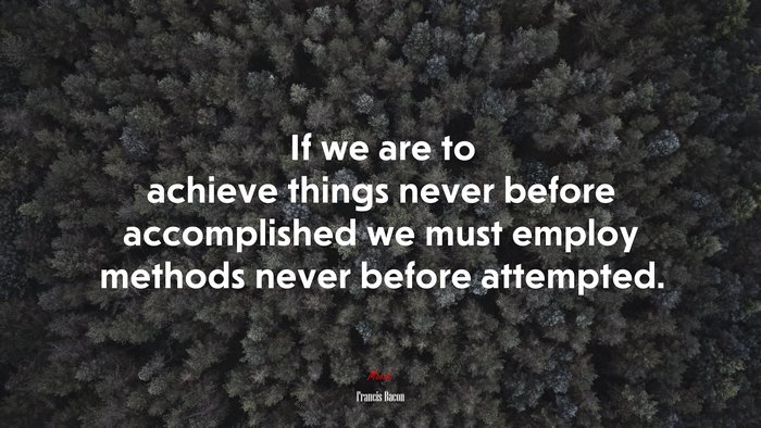 If we are to achieve things never before accomplished we must employ methods never before attempted. | Francis Bacon quote