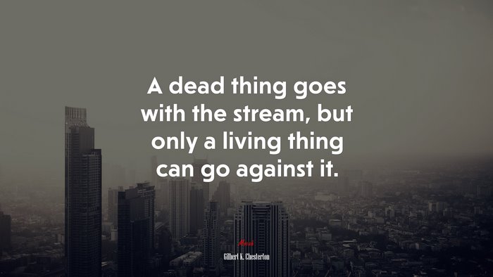 A dead thing goes with the stream, but only a living thing can go against it. | Gilbert K. Chesterton quote