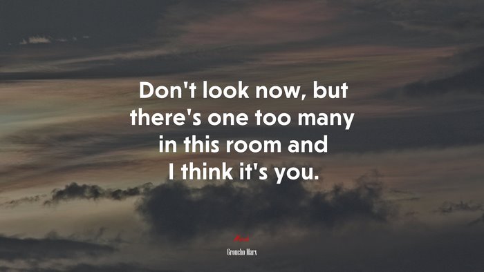 Don’t look now, but there’s one too many in this room and I think it’s you. | Groucho Marx quote