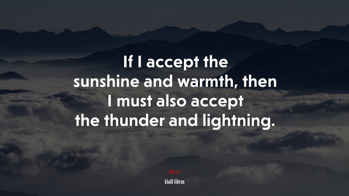 If I accept the sunshine and warmth, then I must also accept the thunder and lightning. | Khalil Gibran quote