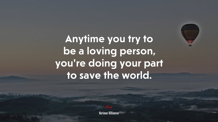 Anytime you try to be a loving person, you’re doing your part to save the world. | Marianne Williamson quote