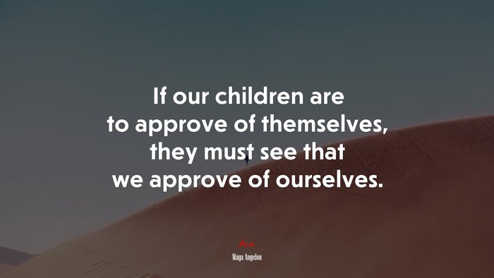 If our children are to approve of themselves, they must see that we approve of ourselves. | Maya Angelou quote