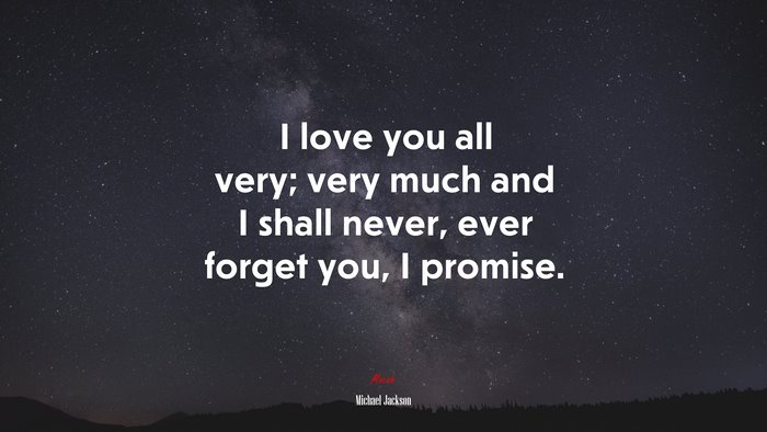 I love you all very; very much and I shall never, ever forget you, I promise. | Michael Jackson quote