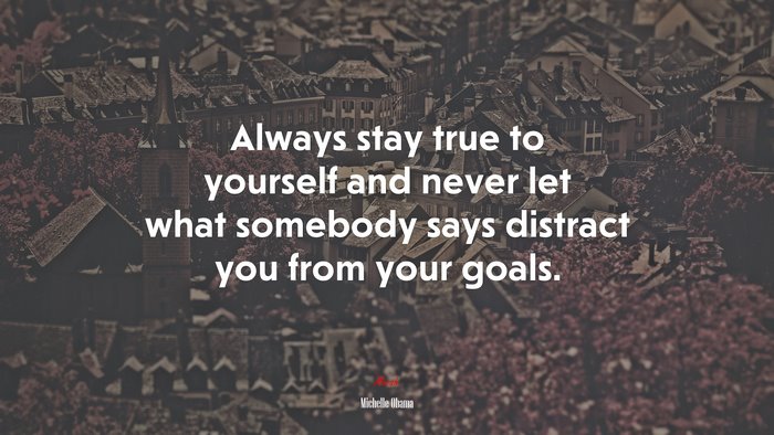 Always stay true to yourself and never let what somebody says distract you from your goals. | Michelle Obama quote