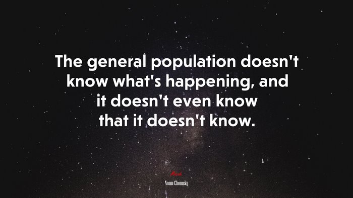 The general population doesn’t know what’s happening, and it doesn’t even know that it doesn’t know. | Noam Chomsky quote